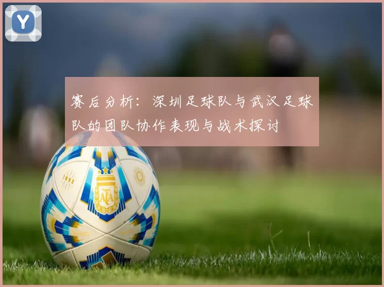 赛后分析：深圳足球队与武汉足球队的团队协作表现与战术探讨