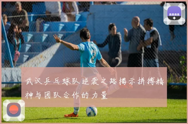 武汉乒乓球队逆袭之路揭示拼搏精神与团队合作的力量
