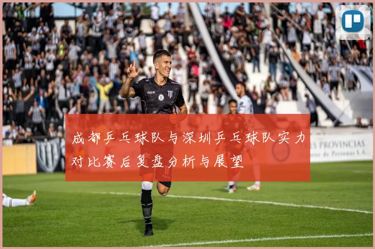 成都乒乓球队与深圳乒乓球队实力对比赛后复盘分析与展望