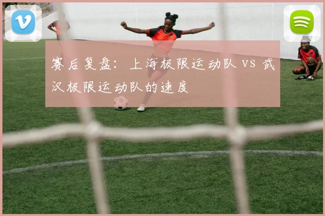 赛后复盘：上海极限运动队 vs 武汉极限运动队的速度
