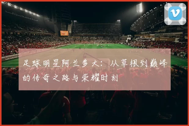 足球明星阿兰多大：从草根到巅峰的传奇之路与荣耀时刻