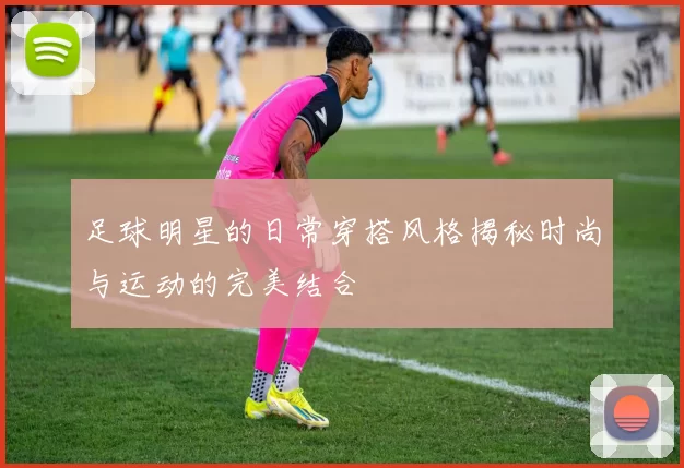 足球明星的日常穿搭风格揭秘时尚与运动的完美结合