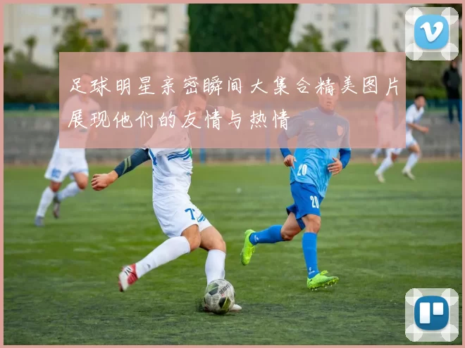 足球明星亲密瞬间大集合精美图片展现他们的友情与热情