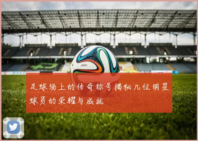 足球场上的传奇称号揭秘几位明星球员的荣耀与成就